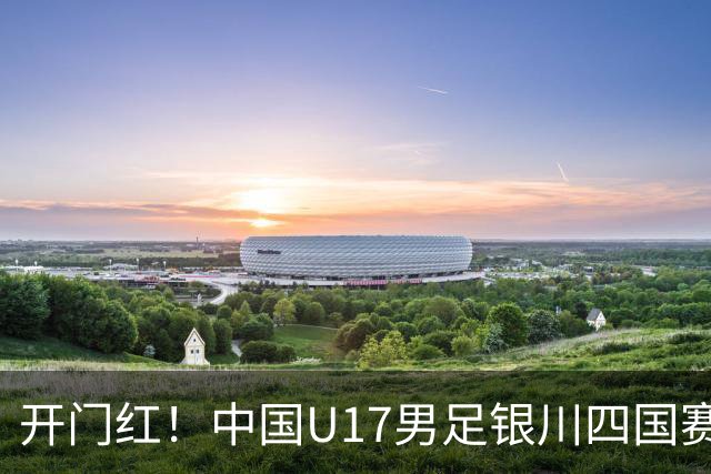开门红！中国U17男足银川四国赛3:0力克澳大利亚