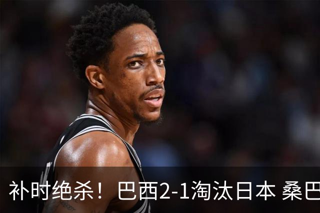 补时绝杀！巴西2-1淘汰日本 桑巴军团晋级16强